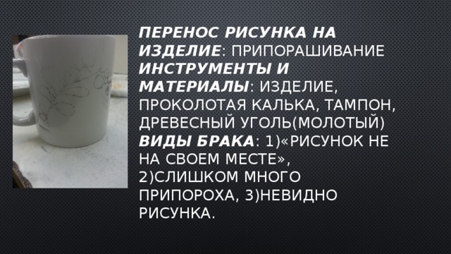 Перенос рисунка на изделие : припорашивание  Инструменты и материалы : изделие, проколотая калька, тампон, древесный уголь(молотый)  Виды брака : 1)«рисунок не на своем месте»,  2)слишком много припороха, 3)невидно рисунка. 