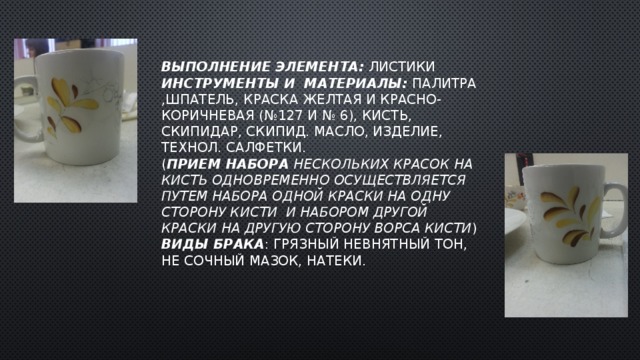 Выполнение элемента: листики  Инструменты и  материалы: палитра ,шпатель,  Краска желтая и красно-коричневая (№127 и № 6), кисть, скипидар, скипид. масло, изделие, технол. салфетки.  ( прием набора нескольких красок на кисть одновременно осуществляется путем набора одной краски на одну сторону кисти и набором другой краски на другую сторону ворса кисти )  Виды брака : грязный невнятный тон, не сочный мазок, натеки. 