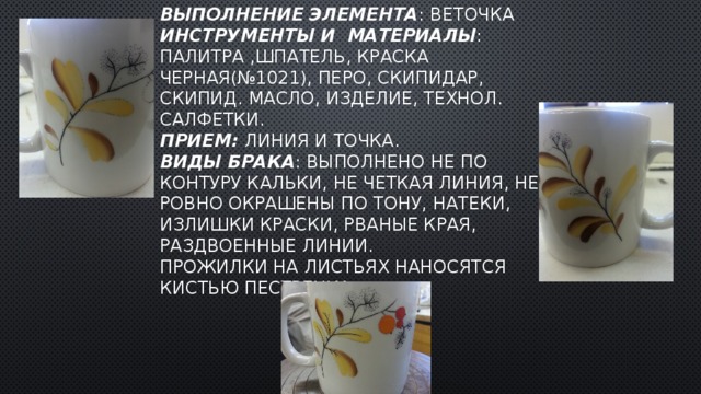 Выполнение Элемента :  веточка  Инструменты и материалы : палитра ,шпатель, Краска черная(№1021), перо, скипидар, скипид. масло, изделие, технол. салфетки.  Прием: линия и точка.  Виды брака : выполнено не по контуру кальки, не четкая линия, не ровно окрашены по тону, натеки, излишки краски, рваные края, раздвоенные линии.  Прожилки на листьях наносятся кистью пестренка. 