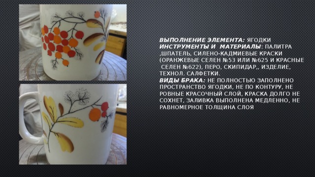 Выполнение элемента: ягодки  Инструменты и материалы : палитра ,шпатель, силено-кадмиевые краски (оранжевые селен №53 или №625 и красные селен №622), перо, скипидар,, изделие, технол. салфетки.  Виды брака: не полностью заполнено пространство ягодки, не по контуру, не ровные красочный слой, краска долго не сохнет, заливка выполнена медленно, не равномерное толщина слоя   