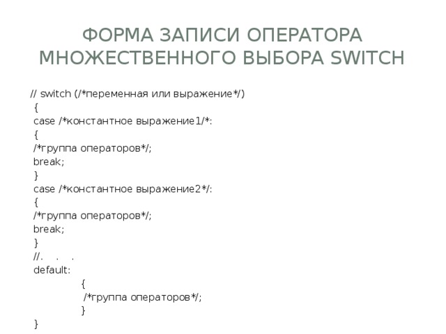 форма записи оператора множественного выбора switch // switch (/*переменная или выражение*/)   {   case /*константное выражение1/*:   {   /*группа операторов*/;   break;   }   case /*константное выражение2*/:   {   /*группа операторов*/;   break;   }   //.    .    .   default:                  {                   /*группа операторов*/;                  }   } 