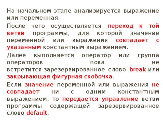 На начальном этапе анализируется выражение или переменная. После чего осуществляется переход к той ветви программы, для которой значение переменной или выражения совпадает с указанным константным выражением. Далее выполняется оператор или группа операторов пока не встретится зарезервированное слово break  или закрывающая фигурная скобочка . Если значение переменной или выражения не совпадает ни с одним константным выражением, то передается управление ветви программы содержащей зарезервированное слово  default . 