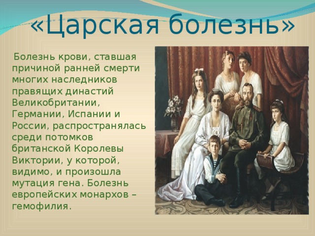 «Царская болезнь»  Болезнь крови, ставшая причиной ранней смерти многих наследников правящих династий Великобритании, Германии, Испании и России, распространялась среди потомков британской Королевы Виктории, у которой, видимо, и произошла мутация гена. Болезнь европейских монархов – гемофилия. 