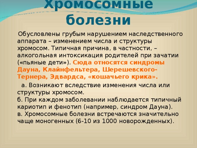 Хромосомные болезни  Обусловлены грубым нарушением наследственного аппарата – изменением числа и структуры хромосом. Типичная причина, в частности, – алкогольная интоксикация родителей при зачатии («пьяные дети»). Сюда относятся синдромы Дауна, Клайнфельтера, Шерешевского-Тернера, Эдвардса, «кошачьего крика».  а. Возникают вследствие изменения числа или структуры хромосом.  б. При каждом заболевании наблюдается типичный кариотип и фенотип (например, синдром Дауна).  в. Хромосомные болезни встречаются значительно чаще моногенных (6-10 из 1000 новорожденных). 