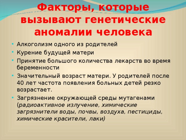 Факторы, которые вызывают генетические аномалии человека Алкоголизм одного из родителей Курение будущей матери Принятие большого количества лекарств во время беременности Значительный возраст матери. У родителей после 40 лет частота появления больных детей резко возрастает. Загрязнение окружающей среды мутагенами ( радиоактивное излучение, химические загрязнители воды, почвы, воздуха, пестициды, химические красители, лаки) 