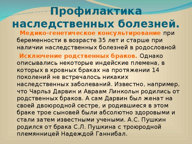 Профилактика наследственных болезней.  Медико-генетическое консультирование при беременности в возрасте 35 лет и старше при наличии наследственных болезней в родословной  Исключение родственных браков. Однако описывались некоторые индейские племена, в которых в кровных браках на протяжении 14 поколений не встречалось никаких наследственных заболеваний. Известно, например, что Чарльз Дарвин и Авраам Линкольн родились от родственных браков. А сам Дарвин был женат на своей двоюродной сестре, и родившиеся в этом браке трое сыновей были абсолютно здоровыми и стали затем известными учеными. А.С. Пушкин родился от брака С.Л. Пушкина с троюродной  племянницей Надеждой Ганнибал. 