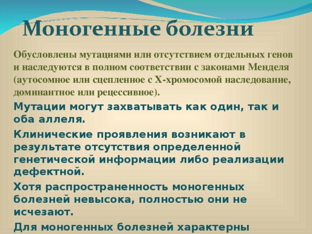 Обусловлены мутациями или отсутствием отдельных генов и наследуются в полном соответствии с законами Менделя (аутосомное или сцепленное с X-хромосомой наследование, доминантное или рецессивное). Мутации могут захватывать как один, так и оба аллеля. Клинические проявления возникают в результате отсутствия определенной генетической информации либо реализации дефектной. Хотя распространенность моногенных болезней невысока, полностью они не исчезают. Для моногенных болезней характерны «молчащие» гены, действие которых проявляется под влиянием окружающей среды.    