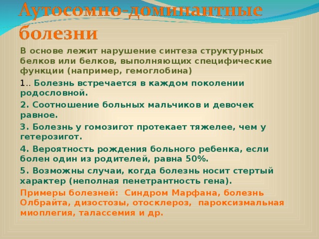 В основе лежит нарушение синтеза структурных белков или белков, выполняющих специфические функции (например, гемоглобина) 1.. Болезнь встречается в каждом поколении родословной. 2. Соотношение больных мальчиков и девочек равное. 3. Болезнь у гомозигот протекает тяжелее, чем у гетерозигот. 4. Вероятность рождения больного ребенка, если болен один из родителей, равна 50%. 5. Возможны случаи, когда болезнь носит стертый характер (неполная пенетрантность гена). Примеры болезней: Синдром Марфана, болезнь Олбрайта, дизостозы, отосклероз,  пароксизмальная миоплегия, талассемия и др. 