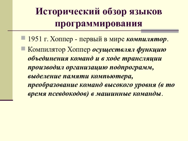 Исторический обзор языков программирования 1951 г. Хоппер - первый в мире компилятор . Компилятор Хоппер осуществлял функцию объединения команд и в ходе трансляции производил организацию подпрограмм, выделение памяти компьютера, преобразование команд высокого уровня (в то время псевдокодов) в машинные команды .  