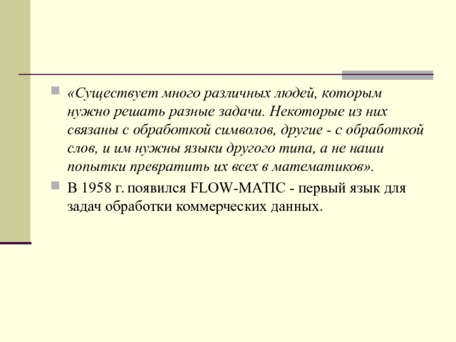 «Существует много различных людей, которым нужно решать разные задачи. Некоторые из них связаны с обработкой символов, другие - с обработкой слов, и им нужны языки другого типа, а не наши попытки превратить их всех в математиков». В 1958 г. появился FLOW - MATIC - первый язык для задач обработки коммерческих данных.  