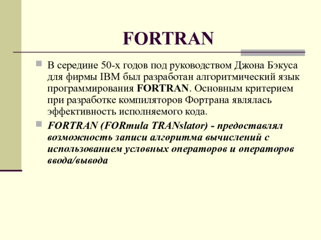 FORTRAN В середине 50-х годов под руководством Джона Бэкуса для фирмы IBM был разработан алгоритмический язык программирования FORTRAN . Основным критерием при разработке компиляторов Фортрана являлась эффективность исполняемого кода. FORTRAN (FORmula TRANslator) - предоставлял возможность записи алгоритма вычислений с использованием условных операторов и операторов ввода/вывода  