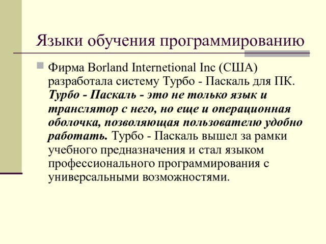 Языки обучения программированию Фирма Borland Internetional Inc (США) разработала систему Турбо - Паскаль для ПК. Турбо - Паскаль - это не только язык и транслятор с него, но еще и операционная оболочка, позволяющая пользователю удобно работать. Турбо - Паскаль вышел за рамки учебного предназначения и стал языком профессионального программирования с универсальными возможностями.  