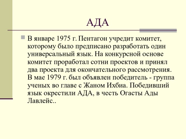 АДА В январе 1975 г. Пентагон учредит комитет, которому было предписано разработать один универсальный язык. На конкурсной основе комитет проработал сотни проектов и принял два проекта для окончательного рассмотрения. В мае 1979 г. был объявлен победитeль - группа ученых во главе с Жаном Ихбиа. Победивший язык окрестили АДА, в честь Огасты Ады Лавлейс..  