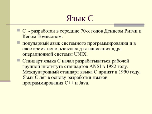 Язык С С - разработан в середине 70-х годов Денисом Ритчи и Кеном Томпсоном. популярный язык системного программирования и в свое время использовался для написания ядра операционной системы UNIX. Стандарт языка С начал разрабатываться рабочей группой института стандартов ANSI в 1982 году. Международный стандарт языка С принят в 1990 году. Язык С лег в основу разработки языков программирования C++ и Java.  