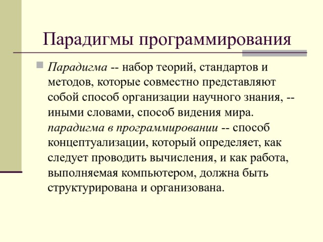 Парадигмы программирования Парадигма -- набор теорий, стандартов и методов, которые совместно представляют собой способ организации научного знания, -- иными словами, способ видения мира. парадигма в программировании -- способ концептуализации, который определяет, как следует проводить вычисления, и как работа, выполняемая компьютером, должна быть структурирована и организована.  