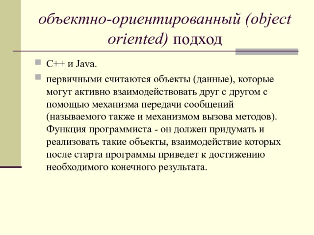 объектно-ориентированный (object oriented) подход C++ и Java. первичными считаются объекты (данные), которые могут активно взаимодействовать друг с другом с помощью механизма передачи сообщений (называемого также и механизмом вызова методов). Функция программиста - он должен придумать и реализовать такие объекты, взаимодействие которых после старта программы приведет к достижению необходимого конечного результата.   