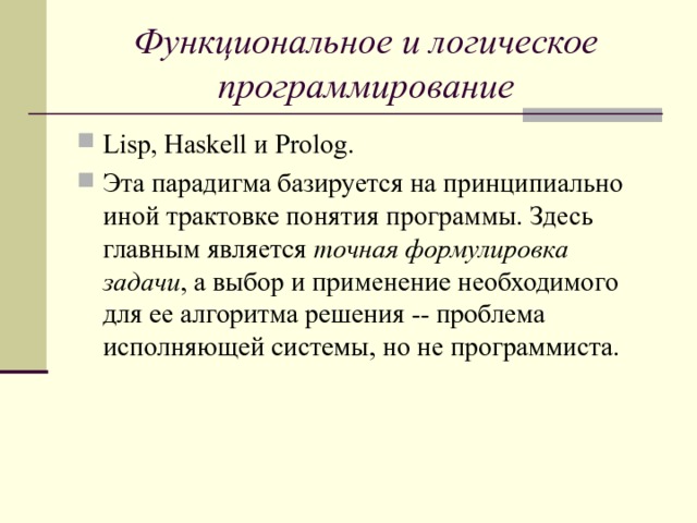 Функциональное и логическое программирование Lisp, Haskell и Prolog. Эта парадигма базируется на принципиально иной трактовке понятия программы. Здесь главным является точная формулировка задачи , а выбор и применение необходимого для ее алгоритма решения -- проблема исполняющей системы, но не программиста.  
