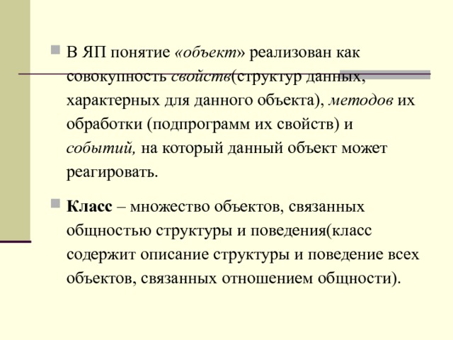 В ЯП понятие «объект » реализован как совокупность свойств (структур данных, характерных для данного объекта), методов их обработки (подпрограмм их свойств) и событий, на который данный объект может реагировать. Класс – множество объектов, связанных общностью структуры и поведения(класс содержит описание структуры и поведение всех объектов, связанных отношением общности).  