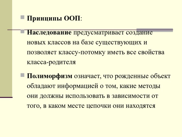 Принципы ООП : Наследование предусматривает создание новых классов на базе существующих и позволяет классу-потомку иметь все свойства класса-родителя Полиморфизм означает, что рожденные объект обладают информацией о том, какие методы они должны использовать в зависимости от того, в каком месте цепочки они находятся  