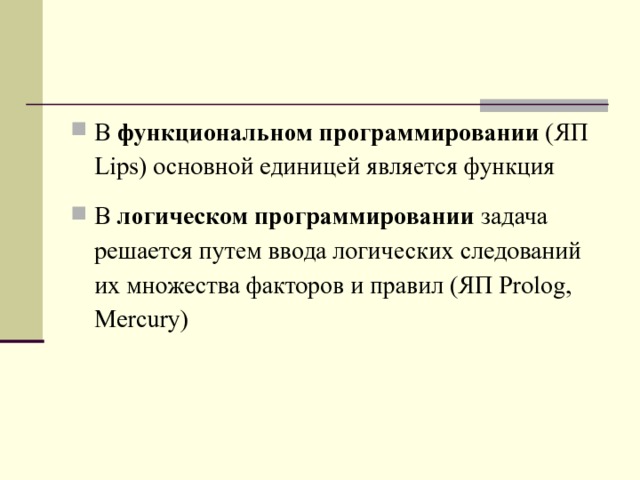 В функциональном программировании (ЯП Lips ) основной единицей является функция В логическом программировании задача решается путем ввода логических следований их множества факторов и правил (ЯП Prolog , Mercury )  