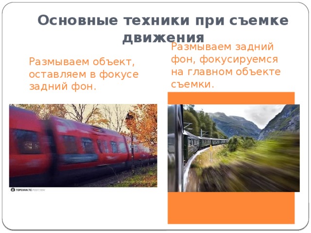 Основные техники при съемке движения Размываем задний фон, фокусируемся на главном объекте съемки.  Размываем объект, оставляем в фокусе задний фон.  Как и в первом случае, нужно будет использовать маленькую выдержку, но уже не пользоваться штативом, а использовать проводку, т.е. вести камеру в том же направлении, в каком движется объект съемки. Чтобы сделать подобный снимок, нужно будет использовать маленькую выдержку. (Важно использовать штатив при съемке, чтобы камера оставалась неподвижной) 
