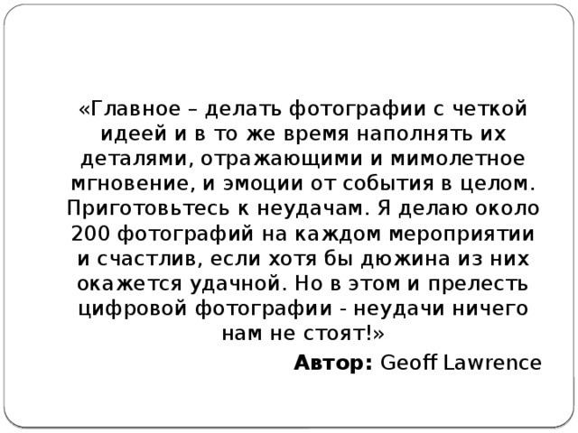 «Главное – делать фотографии с четкой идеей и в то же время наполнять их деталями, отражающими и мимолетное мгновение, и эмоции от события в целом. Приготовьтесь к неудачам. Я делаю около 200 фотографий на каждом мероприятии и счастлив, если хотя бы дюжина из них окажется удачной. Но в этом и прелесть цифровой фотографии - неудачи ничего нам не стоят!» Автор:  Geoff Lawrence 