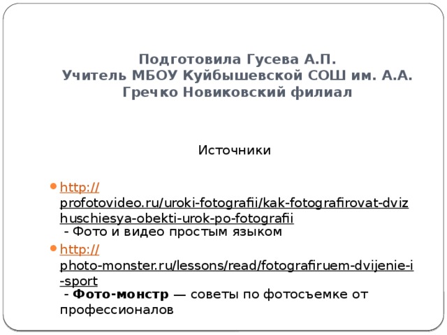 Подготовила Гусева А.П.  Учитель МБОУ Куйбышевской СОШ им. А.А. Гречко Новиковский филиал Источники http:// profotovideo.ru/uroki-fotografii/kak-fotografirovat-dvizhuschiesya-obekti-urok-po-fotografii - Фото и видео простым языком http:// photo-monster.ru/lessons/read/fotografiruem-dvijenie-i-sport - Фото-монстр  — советы по фотосъемке от профессионалов 