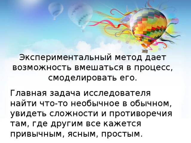 Экспериментальный метод дает возможность вмешаться в процесс, смоделировать его. Главная задача исследователя найти что-то необычное в обычном, увидеть сложности и противоречия там, где другим все кажется привычным, ясным, простым.