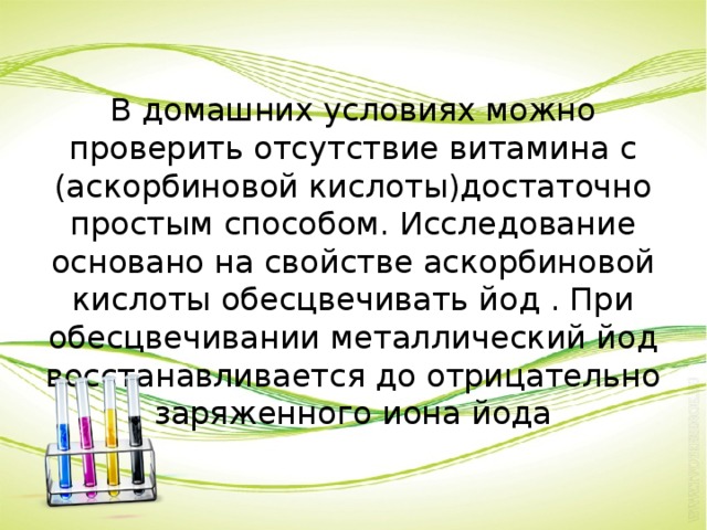 В домашних условиях можно проверить отсутствие витамина с (аскорбиновой кислоты)достаточно простым способом. Исследование основано на свойстве аскорбиновой кислоты обесцвечивать йод . При обесцвечивании металлический йод восстанавливается до отрицательно заряженного иона йода