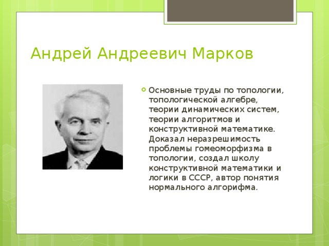 Андрей Андреевич Марков Основные труды по топологии, топологической алгебре, теории динамических систем, теории алгоритмов и конструктивной математике. Доказал неразрешимость проблемы гомеоморфизма в топологии, создал школу конструктивной математики и логики в СССР, автор понятия нормального алгорифма. 