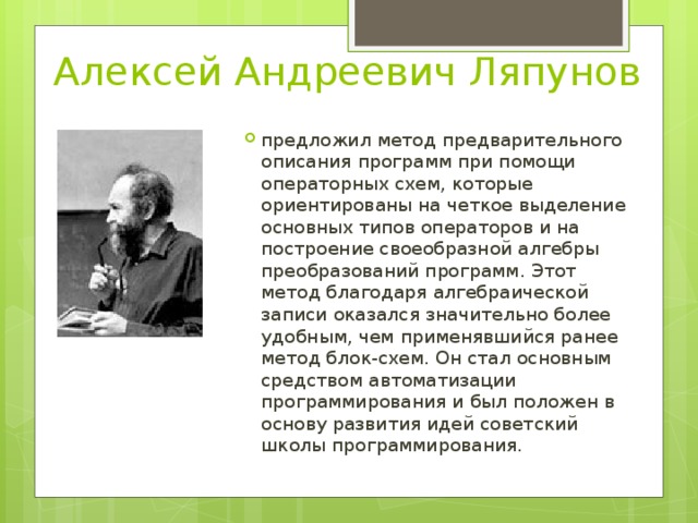 Алексей Андреевич Ляпунов предложил метод предварительного описания программ при помощи операторных схем, которые ориентированы на четкое выделение основных типов операторов и на построение своеобразной алгебры преобразований программ. Этот метод благодаря алгебраической записи оказался значительно более удобным, чем применявшийся ранее метод блок-схем. Он стал основным средством автоматизации программирования и был положен в основу развития идей советский школы программирования. 