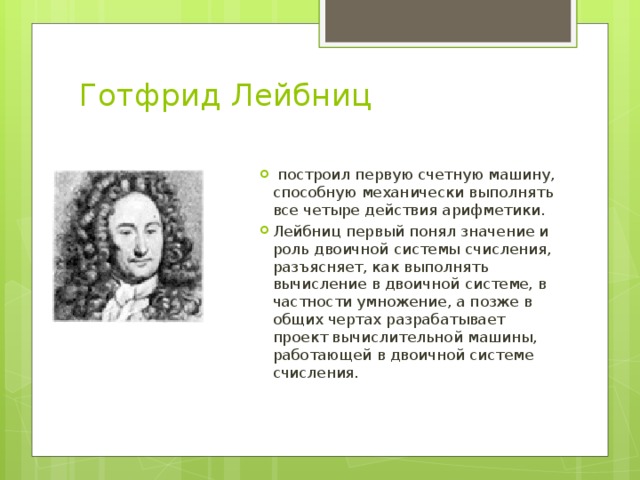 Готфрид Лейбниц    построил первую счетную машину, способную механически выполнять все четыре действия арифметики. Лейбниц первый понял значение и роль двоичной системы счисления, разъясняет, как выполнять вычисление в двоичной системе, в частности умножение, а позже в общих чертах разрабатывает проект вычислительной машины, работающей в двоичной системе счисления. 