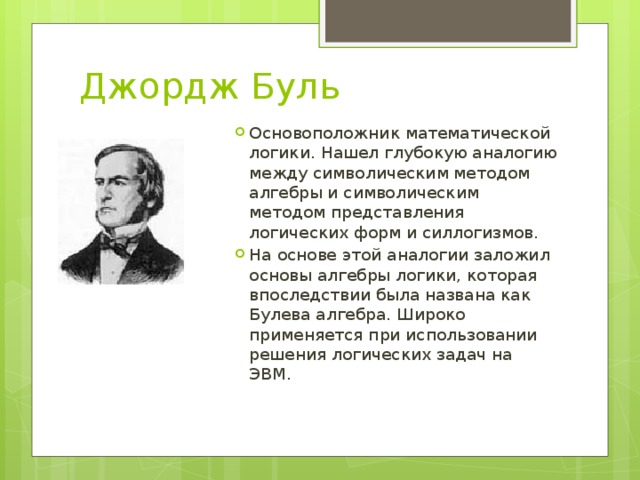 Джордж Буль Основоположник математической логики. Нашел глубокую аналогию между символическим методом алгебры и символическим методом представления логических форм и силлогизмов. На основе этой аналогии заложил основы алгебры логики, которая впоследствии была названа как Булева алгебра. Широко применяется при использовании решения логических задач на ЭВМ. 