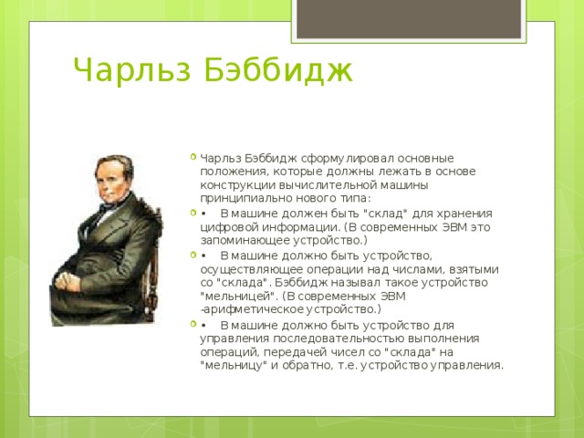 Чарльз Бэббидж Чарльз Бэббидж сформулировал основные положения, которые должны лежать в основе конструкции вычислительной машины принципиально нового типа: •   В машине должен быть 