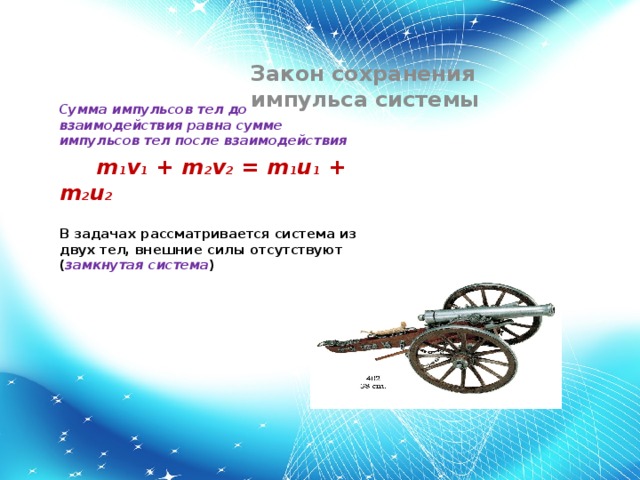 Закон сохранения импульса системы Сумма импульсов тел до взаимодействия равна сумме импульсов тел после взаимодействия m 1 v 1 + m 2 v 2 = m 1 u 1 + m 2 u 2 В задачах рассматривается система из двух тел, внешние силы отсутствуют ( замкнутая система )