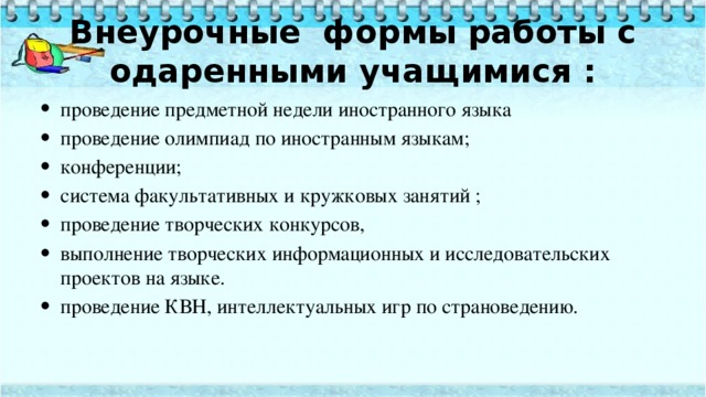 Внеурочные формы работы с одаренными учащимися :   проведение предметной недели иностранного языка проведение олимпиад по иностранным языкам; конференции; система факультативных и кружковых занятий ;  проведение творческих конкурсов, выполнение творческих информационных и исследовательских проектов на языке. проведение КВН, интеллектуальных игр по страноведению. 