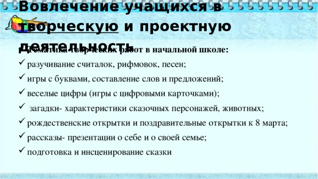 Вовлечение учащихся в творческую и проектную деятельность   Тематика творческих работ в начальной школе: разучивание считалок, рифмовок, песен; игры с буквами, составление слов и предложений; веселые цифры (игры с цифровыми карточками);  загадки- характеристики сказочных персонажей, животных; рождественские открытки и поздравительные открытки к 8 марта; рассказы- презентации о себе и о своей семье; подготовка и инсценирование сказки 