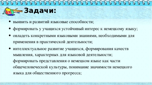 Задачи:   выявить и развитий языковые способности; формировать у учащихся устойчивый интерес к немецкому языку; овладеть конкретными языковыми знаниями, необходимыми для применения в практической деятельности; интеллектуальное развитие учащихся, формирования качеств мышления, характерных для языковой деятельности;  формировать представления о немецком языке как части общечеловеческой культуры, понимание значимости немецкого языка для общественного прогресса; 