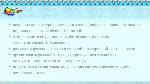   использование на уроке немецкого языка дифференциации на основе индивидуальных особенностей детей; отбор средств обучения, способствующих развитию самостоятельности мышления; развить творческие навыки в урочной и внеурочной деятельности; организовать разнообразную внеурочную деятельность и консультационные занятия по предмету; подготовка к сознательному усвоению систематического курса немецкого языка. 