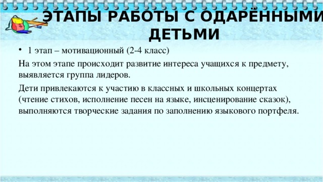   ЭТАПЫ РАБОТЫ С ОДАРЁННЫМИ ДЕТЬМИ     1 этап – мотивационный (2-4 класс) На этом этапе происходит развитие интереса учащихся к предмету, выявляется группа лидеров. Дети привлекаются к участию в классных и школьных концертах (чтение стихов, исполнение песен на языке, инсценирование сказок), выполняются творческие задания по заполнению языкового портфеля. 