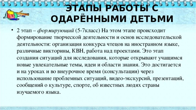   ЭТАПЫ РАБОТЫ С ОДАРЁННЫМИ ДЕТЬМИ     2 этап –  формирующий  (5-7класс) На этом этапе происходит формирование творческой деятельности и основ исследовательской деятельности: организация конкурса чтецов на иностранном языке, различные викторины, КВН, работа над проектами. Это этап создания ситуаций для исследования, которые открывают учащимся новые увлекательные темы, идеи и области знания. Это достигается и на уроках и во внеурочное время (консультации) через использование проблемных ситуаций, видео-экскурсий, презентаций, сообщений о культуре, спорте, об известных людях страны изучаемого языка. 