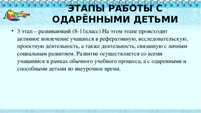   ЭТАПЫ РАБОТЫ С ОДАРЁННЫМИ ДЕТЬМИ     3 этап – развивающий (8-11класс) На этом этапе происходит активное вовлечение учащихся в реферативную, исследовательскую, проектную деятельность, а также деятельность, связанную с личным социальным развитием. Развитие осуществляется со всеми учащимися в рамках обычного учебного процесса, а с одаренными и способными детьми во внеурочное время. 