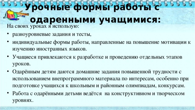 Урочные формы работы с одаренными учащимися:   На своих уроках я использую: разноуровневые задания и тесты, индивидуальные формы работы, направленные на повышение мотивации к изучению иностранных языков. Учащиеся привлекаются к разработке и проведению отдельных этапов уроков. Одарённым детям даются домашние задания повышенной трудности с использованием внепрограммного материала по интересам, особенно при подготовке учащихся к школьным и районным олимпиадам, конкурсам. Работа с одарёнными детьми ведётся  на конструктивном и творческом уровнях. 