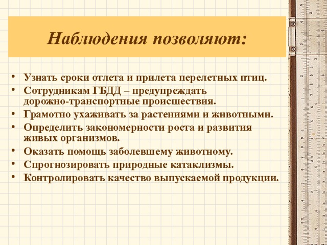 Наблюдения позволяют: Узнать сроки отлета и прилета перелетных птиц. Сотрудникам ГБДД – предупреждать дорожно-транспортные происшествия. Грамотно ухаживать за растениями и животными. Определить закономерности роста и развития живых организмов. Оказать помощь заболевшему животному. Спрогнозировать природные катаклизмы. Контролировать качество выпускаемой продукции.   