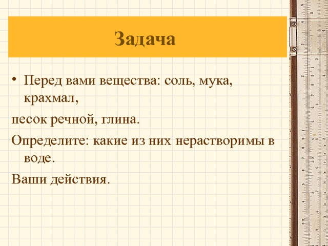 Задача Перед вами вещества: соль, мука, крахмал, песок речной, глина. Определите: какие из них нерастворимы в воде. Ваши действия. 