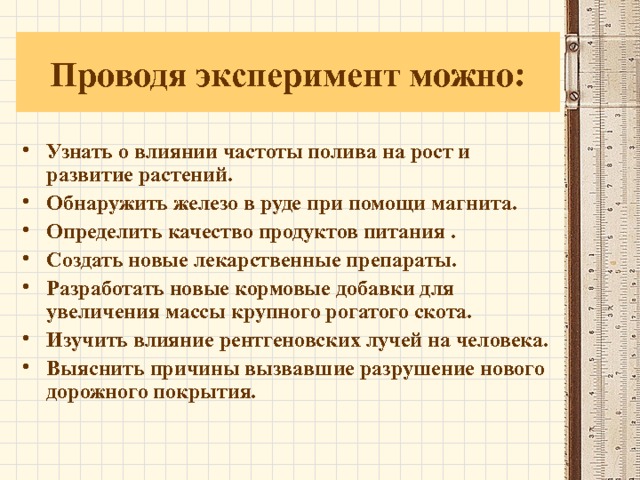 Проводя эксперимент можно: Узнать о влиянии частоты полива на рост и развитие растений. Обнаружить железо в руде при помощи магнита. Определить качество продуктов питания . Создать новые лекарственные препараты. Разработать новые кормовые добавки для увеличения массы крупного рогатого скота. Изучить влияние рентгеновских лучей на человека. Выяснить причины вызвавшие разрушение нового дорожного покрытия.  