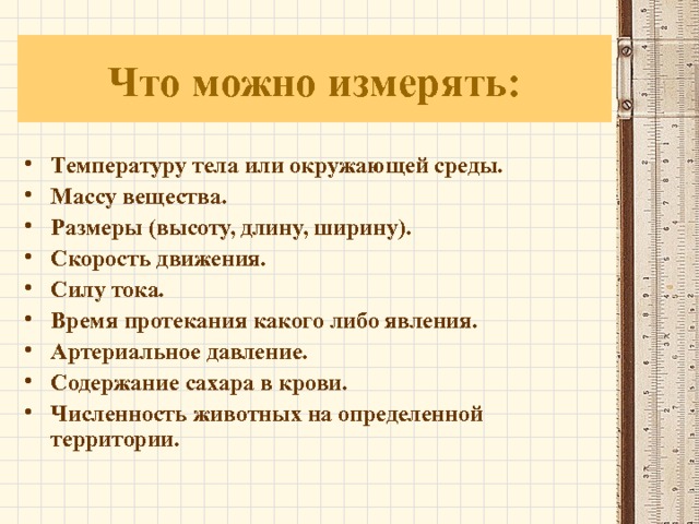 Что можно измерять: Температуру тела или окружающей среды. Массу вещества. Размеры (высоту, длину, ширину). Скорость движения. Силу тока. Время протекания какого либо явления. Артериальное давление. Содержание сахара в крови. Численность животных на определенной территории. 