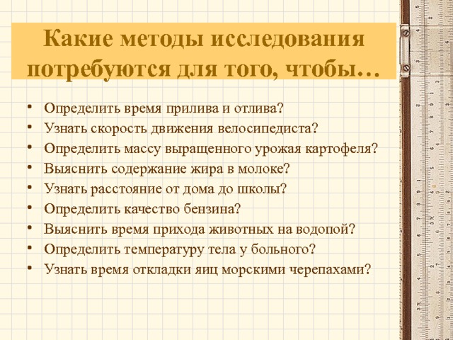 Какие методы исследования потребуются для того, чтобы… Определить время прилива и отлива? Узнать скорость движения велосипедиста? Определить массу выращенного урожая картофеля? Выяснить содержание жира в молоке? Узнать расстояние от дома до школы? Определить качество бензина? Выяснить время прихода животных на водопой? Определить температуру тела у больного? Узнать время откладки яиц морскими черепахами?   