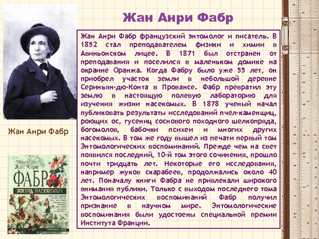 Жан Анри Фабр Жан Анри Фабр французский энтомолог и писатель. В 1852 стал преподавателем физики и химии в Авиньонском лицее. В 1871 был отстранен от преподавания и поселился в маленьком домике на окраине Оранжа. Когда Фабру было уже 55 лет, он приобрел участок земли в небольшой деревне Сериньян-дю-Конта в Провансе. Фабр превратил эту землю в настоящую полевую лабораторию для изучения жизни насекомых. В 1878 ученый начал публиковать результаты исследований пчел-каменщиц, роющих ос, гусениц соснового походного шелкопряда, богомолов, бабочки психеи и многих других насекомых. В том же году вышел из печати первый том Энтомологических воспоминаний. Прежде чем на свет появился последний, 10-й том этого сочинения, прошло почти тридцать лет. Некоторые его исследования, например жуков скарабеев, продолжались около 40 лет. Поначалу книги Фабра не привлекали широкого внимания публики. Только с выходом последнего тома Энтомологических воспоминаний Фабр получил признание в научном мире. Энтомологические воспоминания были удостоены специальной премии Института Франции. Жан Анри Фабр 