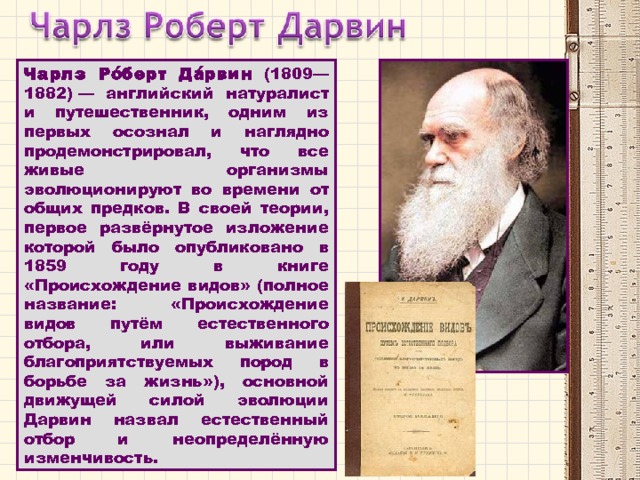 Чарлз Ро́берт Да́рвин (1809—1882) — английский натуралист и путешественник, одним из первых осознал и наглядно продемонстрировал, что все живые организмы эволюционируют во времени от общих предков. В своей теории, первое развёрнутое изложение которой было опубликовано в 1859 году в книге «Происхождение видов» (полное название: «Происхождение видов путём естественного отбора, или выживание благоприятствуемых пород в борьбе за жизнь»), основной движущей силой эволюции Дарвин назвал естественный отбор и неопределённую изменчивость. 